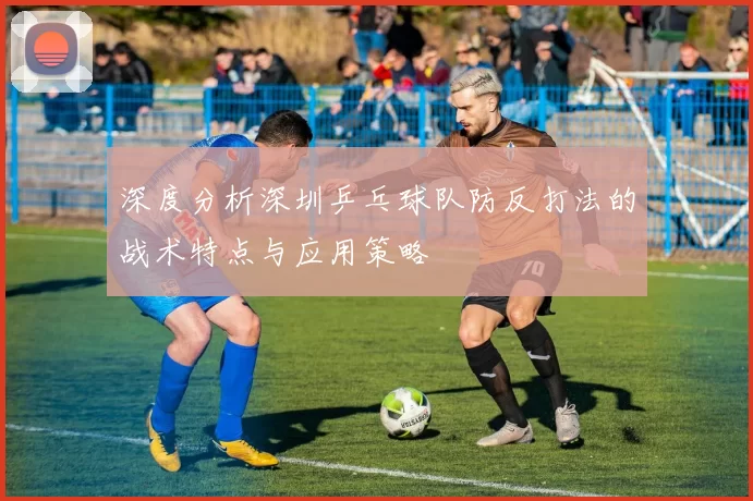 深度分析深圳乒乓球队防反打法的战术特点与应用策略