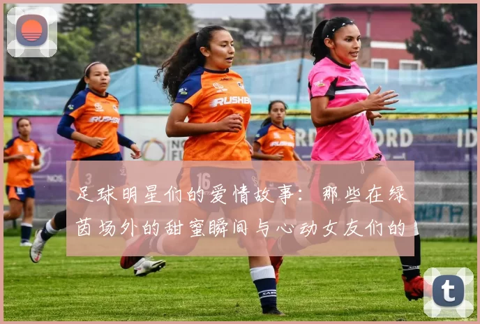 足球明星们的爱情故事：那些在绿茵场外的甜蜜瞬间与心动女友们的生活揭秘