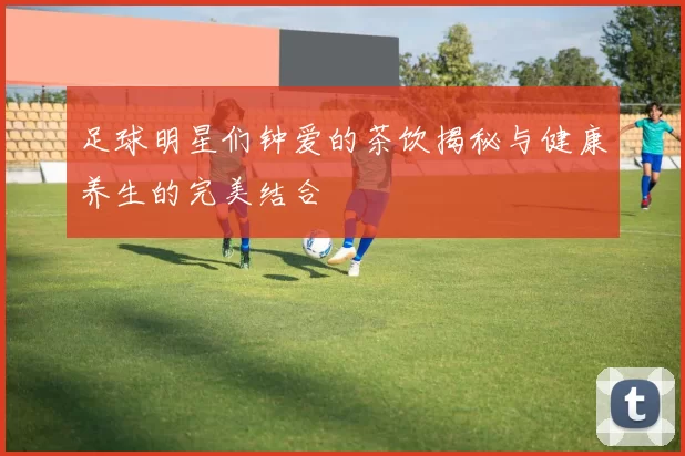 足球明星们钟爱的茶饮揭秘与健康养生的完美结合