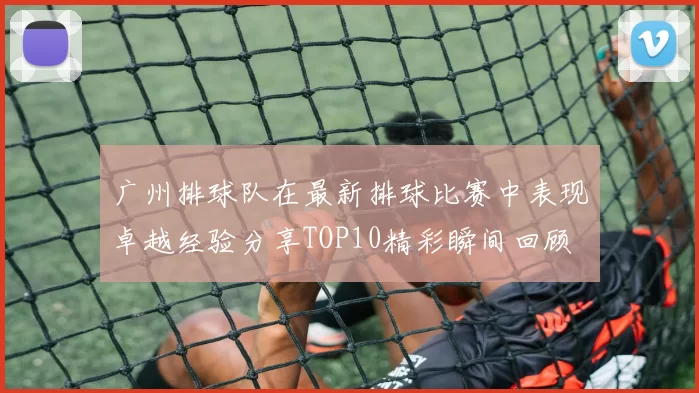 广州排球队在最新排球比赛中表现卓越经验分享TOP10精彩瞬间回顾