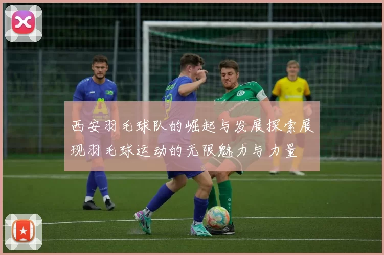 西安羽毛球队的崛起与发展探索展现羽毛球运动的无限魅力与力量