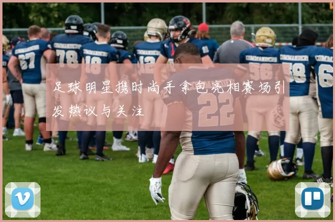 足球明星携时尚手拿包亮相赛场引发热议与关注