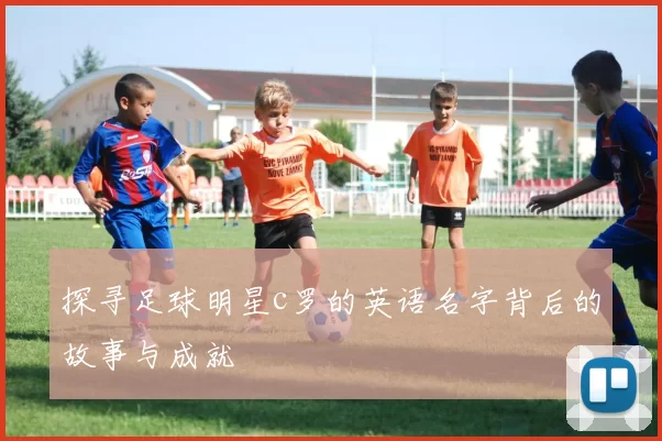 探寻足球明星c罗的英语名字背后的故事与成就