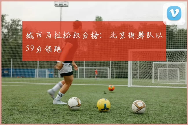 城市马拉松积分榜：北京街舞队以59分领跑