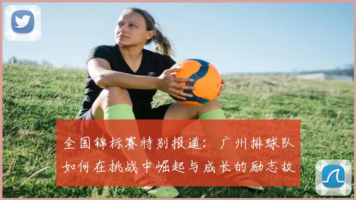 全国锦标赛特别报道：广州排球队如何在挑战中崛起与成长的励志故事