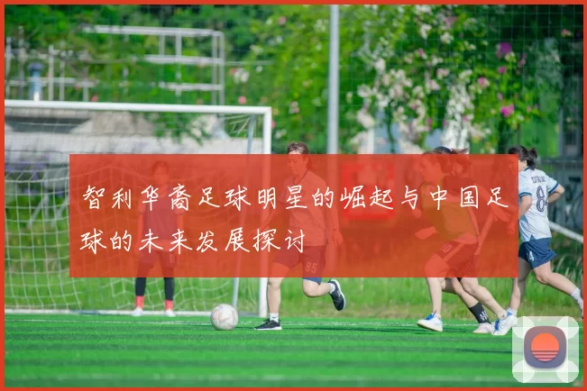 智利华裔足球明星的崛起与中国足球的未来发展探讨