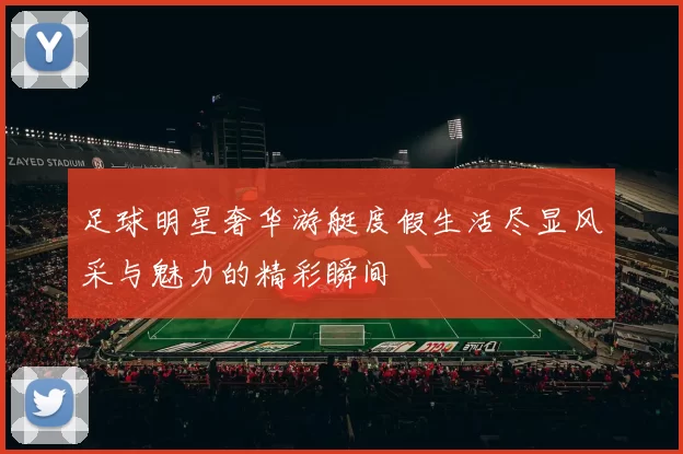 足球明星奢华游艇度假生活尽显风采与魅力的精彩瞬间