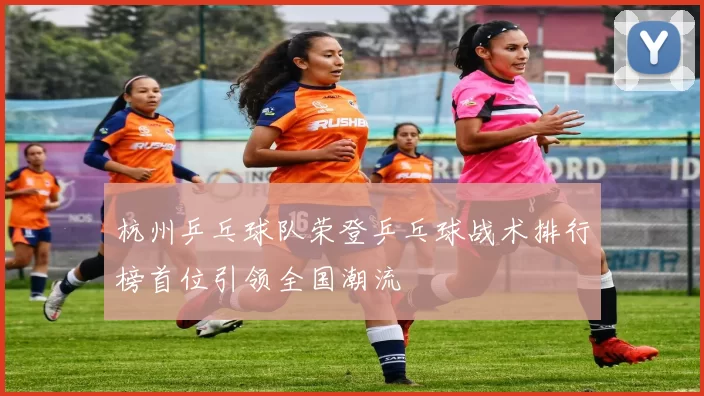 杭州乒乓球队荣登乒乓球战术排行榜首位引领全国潮流